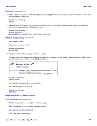 Stock Quotes - stock_quotes.html
1. Obtain a chart of Ebay's stock price for the past 5 years by entering Ebay's stock symbol, ebay, clicking on the link "Show stock quotes"
and then selecting a 5-year chart.
Possible research strategy:
[ ebay ]
3. Using the similar pages feature, find competitors to google.com that are run by public companies. Check whether their stock prices
have been climbing or dropping in the past three months.
Possible research strategy:
[ related:google.com ]
[ yhoo askj ] (stock symbols for Yahoo and Ask Jeeves respectively)
Definitions (Google Gossary) - glossary.html
1. What does aka mean?
Aka is short for "also known as."
Possible search strategy:
[ what is aka ]
3. Google is named after the word "googol." What is a googol?
The result of this query includes a link to the dictionary definition in the statistics bar, the value of 1 googol provided by Google's built-in
calculator function, and a definition provided by Google Glossary.
Possible search strategy:
[ what is googol ]
4. What does the abbreviation IRL commonly stand for?
IRL commonly stands for "In Real Life."
Possible search strategy:
[ define:irl ]
Google Local (Search by Location) - local.html
Travel Conditions - travel_conditions.html
1. Find the travel conditions for Los Angeles International Airport.
First, I find the code for the Los Angeles International Airport.
[ Los Angeles International Airport code ]
Then I look up the travel conditions.
Nancy Blachman Google Guide
Creative Commons License: Some Rights Reserved 145
 