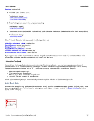 Catalogs - catalogs.html
1. Find 100% cotton comforter covers.
Possible search strategy:
[ 100% cotton comforter covers ]
[ 100% cotton duvet covers ]
3. Tired of putting on sun screen? Find sun-protective clothing.
Possible search strategy:
[ sun-protective clothing ]
5. Check out the prices of flying saucers, superballs, night lights, or whatever interests you in the wholesale Rhode Island Novelty catalog.
Possible search strategy:
[ Rhode Island Novelty ]
If there's interest, I'll consider adding answers to the following problem sets.
Directory (Categories of Topics) - directory.html
Special Searches - special_searches.html
Google Answers - answers.html
Google Prototypes and Demos - labs.html
Creating Content for Your Website - content.html
Creating a Link to Search Results - search_link.html
If you suggest a way to solve any exercise that I include in Google Guide, I will include your name beside your contribution. Please email
problems and solutions to exercises(at)googleguide.com (replace "(at)" with "@").
Submitting Feedback
I sincerely hope that Google Guide helps you become (more) proficient in using Google. I have tried to anticipate your questions and
problems. Please let me know if I have missed something or if you have corrections or suggestions for improving Google Guide by emailing
nancy(at)googleguide.com (replace "(at)" by "@"). I welcome all comments, including answers to the following questions.
q What was useful in Google Guide?
q What was confusing in Google Guide?
q What would you like to see added to Google Guide?
q How much time have you spent on Google Guide?
I would appreciate hearing from you. Feedback, both positive and negative, motivates me to improve Google Guide.
Link to Google Guide
If Google Guide is helpful to you, please tell other Google users about it, and if you have a website, please add a link to Google Guide's home
page, www.googleguide.com. Feel free to use the following code, which displays a miniature version of the Google Guide logo that links to
Google Guide's home page.
Nancy Blachman Google Guide
Creative Commons License: Some Rights Reserved 147
<a title="Google Guide: Making Searching Even Easier"
target="_blank" href="http://www.googleguide.com"
target="_blank"><img
src="http://www.googleguide.com/images/googleguide120x90x1.
gif"
alt="Google Guide: Making Searching Even Easier" border="0"></
a>
 
