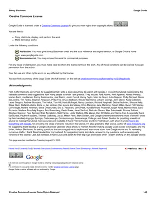Creative Commons License
Google Guide is licensed under a Creative Commons License to give you more rights than copyright allows.
You are free to
q Copy, distribute, display, and perform the work
q Make derivative works
Under the following conditions:
Attribution. You must give Nancy Blachman credit and link to or reference the original version, or Google Guide's home
page, www.googleguide.com.
Noncommercial. You may not use this work for commercial purposes.
For any reuse or distribution, you must make clear to others the license terms of this work. Any of these conditions can be waived if you get
permission from the author.
Your fair use and other rights are in no way affected by this license.
You can find a summary of the Legal Code (the full license) on the web at creativecommons.org/licenses/by-nc/2.0/legalcode.
Acknowledgments
First, I offer thanks to Jerry Peek for suggesting that I write a book about how to search with Google. I revised this tutorial incorporating the
valuable comments and suggestions from many people to whom I am grateful. They include: Rod Adams, Amit Agarwal, Abass Ahmady,
Marian Bach, Joe Barker, Penny Barsimantov, Joel Biatch, Justin Carroll, Henry Cejtin, Marc de Groot, Jutta Dejener, Philip De Neef, Marie
desJardins, Tim Farley, Stephen Ferguson, Philip Fire, Ahuva Gelblum, Wouter Gerritsma, Johann George, John Glenn, Anita Goldstein,
Leora Gregory, Andrew Gumperz, Tim Helck, Tom Hill, Hank Hufnagel, Nancy Jamison, Richard Karpinski, Debra Kaufman, Shauna Kelly,
Steve Klein, Stefani Lefebre, Doris Li, Jan Lindner, Dan Lyons, Liz Mabey, Chris Manning, Jane Manning, Robert Miller, Gwyn Firth Murray,
Dave Nagle, Martha Newman, Steve Omohundro, Eric S. Pecoraro, Jerry Peek, Kurt Bernhard Pruenner, Abijah Reed, Hamish Reid, Sara
Richards, Marlene Rozofsky Rogers, Bob Rosenberg, Kevin Rowe, Janet Sanford, Malcolm Slaney, Alex Sokolowski, Romke Soldaat,
Stephan Spencer, Paul Spinrad, Brad Templeton, Matt Vance, Linda Walters, Rita Wespi, Dan Whittaker,and Hanna Yap. I especially thank
Earl Crabb, Pauline Facciano, Thomas Galloway, Joy Li, Milton Peek, Mark Seiden, and Google Answers researchers (most of whom I know
by their handles) Angy-ga, Byrd-ga, Crabcakes-ga, Omnivorous-ga, Serenata-ga, Voila-ga, and Robert Skelton for providing a wealth of
advice for making this tutorial more accurate and readable. I thank Fritz Schneider and Eric Fredricksen, with whom I wrote How to Do
Everything with Google, for providing me ideas of what to include in this tutorial. I'm also grateful to Matt Vance, author of www.minezone.org
for suggesting that I develop a Google Advanced Operator cheat sheet, to Hamish Reid for making Google Guide easier to navigate, and my
father, Nelson Blachman, for asking questions that encouraged me to explore and learn more about how Google works and for reviewing
numerous drafts. I thank David desJardins, my husband, for suggesting topics to include, answering my questions, and reviewing early
versions of this tutorial. Last, but not least, I thank Louis and Sarah for their big hugs and kisses when I wasn't working on this Google tutorial.
This page was last modified on Tuesday August 23, 2005.
[Home] [Intro] [Contents] [Print] [Favorites] [Query Input] [Understanding Results] [Special Tools] [Developing a Website] [Appendix]
Let me know your thoughts on Google Guide by emailing nancy(at)googleguide.com (replace (at) by
@).
For permission to copy and create derivative works, visit the Creative Commons License page.
Google Guide is neither affiliated with nor endorsed by Google.
Nancy Blachman Google Guide
Creative Commons License: Some Rights Reserved 148
Google Search
 