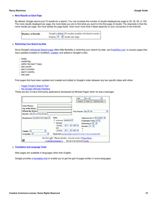 q More Results on Each Page
By default, Google returns just 10 results for a search. You can increase the number of results displayed per page to 20, 30, 50, or 100.
The more results displayed per page, the more likely you are to find what you want on the first page of results. The downside is that the
more results per page, the more slowly the page loads. How much more time it takes depends on your connection to the Internet.
q Restricting Your Search by Date
Since Google's Advanced Search page offers little flexibility in restricting your search by date, use FreshGoo.com, to access pages that
have updated (created or modified), crawled, and added to Google's index
r today
r yesterday
r within the last 7 days
r last month
r last 3 months
r last 6 months
r last year
Find pages that have been updated and crawled and added to Google's index between any two specific dates with either
r Fagan Finder's Search Tool
r the Google Ultimate Interface
These are two of many third-party applications developed by Michael Fagan when he was a teenager.
q Translation and Language Tools
Web pages are available in languages other than English.
Google provides a translation link to enable you to get the gist of pages written in some languages.
Nancy Blachman Google Guide
Creative Commons License: Some Rights Reserved 15
 