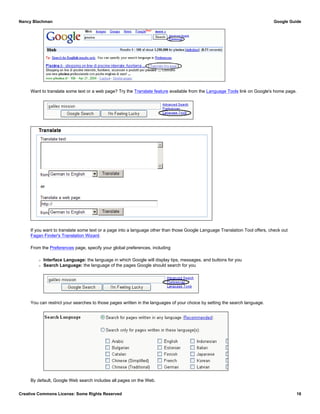 Want to translate some text or a web page? Try the Translate feature available from the Language Tools link on Google's home page.
If you want to translate some text or a page into a language other than those Google Language Translation Tool offers, check out
Fagan Finder's Translation Wizard.
From the Preferences page, specify your global preferences, including
r Interface Language: the language in which Google will display tips, messages, and buttons for you
r Search Language: the language of the pages Google should search for you
You can restrict your searches to those pages written in the languages of your choice by setting the search language.
By default, Google Web search includes all pages on the Web.
Nancy Blachman Google Guide
Creative Commons License: Some Rights Reserved 16
 