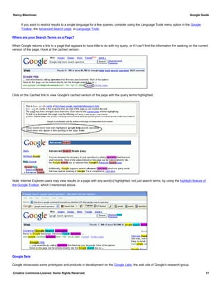 If you want to restrict results to a single language for a few queries, consider using the Language Tools menu option in the Google
Toolbar, the Advanced Search page, or Language Tools.
Where are your Search Terms on a Page?
When Google returns a link to a page that appears to have little to do with my query, or if I can't find the information I'm seeking on the current
version of the page, I look at the cached version.
Click on the Cached link to view Google's cached version of the page with the query terms highlighted.
Note: Internet Explorer users may view results or a page with any word(s) highlighted, not just search terms, by using the highlight feature of
the Google Toolbar, which I mentioned above.
Google Sets
Google showcases some prototypes and products in development on the Google Labs, the web site of Google's research group.
Nancy Blachman Google Guide
Creative Commons License: Some Rights Reserved 17
 