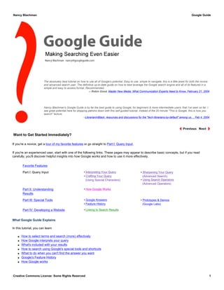 The absolutely best tutorial on how to use all of Google's potential. Easy to use, simple to navigate, this is a little jewel for both the novice
and advanced search user. The definitive up-to-date guide on how to best leverage the Google search engine and all of its features in a
simple and easy to access format. Recommended.
-- Robin Good, Master New Media: What Communication Experts Need to Know, February 21, 2004
Nancy Blachman's Google Guide is by far the best guide to using Google, for beginners & more intermediate users, that I've seen so far. I
see great potential here for plopping patrons down with this self-guided tutorial, instead of the 20 minute "This is Google, this is how you
search" lecture.
--LibrarianInBlack: resources and discussions for the "tech-librarians-by-default" among us..., Feb 4, 2004
Want to Get Started Immediately?
If you're a novice, get a tour of my favorite features or go straight to Part I: Query Input.
If you're an experienced user, start with one of the following links. These pages may appear to describe basic concepts, but if you read
carefully, you'll discover helpful insights into how Google works and how to use it more effectively.
Favorite Features
Part I: Query Input • Interpreting Your Query
• Crafting Your Query
(Using Special Characters)
• Sharpening Your Query
(Advanced Search)
• Using Search Operators
(Advanced Operators)
Part II: Understanding
Results
• How Google Works
Part III: Special Tools • Google Answers
• Feature History
• Prototypes & Demos
(Google Labs)
Part IV: Developing a Website • Linking to Search Results
What Google Guide Explains
In this tutorial, you can learn
q How to select terms and search (more) effectively
q How Google interprets your query
q What's included with your results
q How to search using Google's special tools and shortcuts
q What to do when you can't find the answer you want
q Google's Feature History
q How Google works
Nancy Blachman Google Guide
Creative Commons License: Some Rights Reserved 1
 
