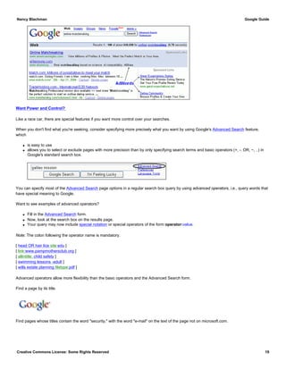 Want Power and Control?
Like a race car, there are special features if you want more control over your searches.
When you don't find what you're seeking, consider specifying more precisely what you want by using Google's Advanced Search feature,
which
q is easy to use
q allows you to select or exclude pages with more precision than by only specifying search terms and basic operators (+, -. OR, ~, ..) in
Google's standard search box.
You can specify most of the Advanced Search page options in a regular search box query by using advanced operators, i.e., query words that
have special meaning to Google.
Want to see examples of advanced operators?
q Fill in the Advanced Search form.
q Now, look at the search box on the results page.
q Your query may now include special notation or special operators of the form operator:value.
Note: The colon following the operator name is mandatory.
[ head OR hair lice site:edu ]
[ link:www.pampmothersclub.org ]
[ allintitle: child safety ]
[ swimming lessons -adult ]
[ wills estate planning filetype:pdf ]
Advanced operators allow more flexibility than the basic operators and the Advanced Search form.
Find a page by its title.
Find pages whose titles contain the word "security," with the word "e-mail" on the text of the page not on microsoft.com.
Nancy Blachman Google Guide
Creative Commons License: Some Rights Reserved 19
allintitle: Wear Sunscreen Google Search
 