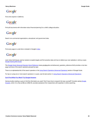Find crime reports in California.
Find pdf documents with information about financial planning for a child's college education.
Search non-commercial organizations, educational, and government sites.
Find every page on a site that is included in Google's index.
Learn about techniques used by hackers to exploit targets and find sensitive data and how to defend your own websites in Johnny Long's
Google Hacking Mini-Guide.
The Google Guide Advanced Operator Quick Reference (www.googleguide.com/advanced_operators_reference.html) provides a nice two-
page summary of the search operators grouped by type.
There is an alphabetical list of the search operators in the Using Search Operators (Advanced Operators) section of Google Guide.
For tips on using one or more search operators in a query, see the last section in Using Search Operators (Advanced Operators).
Can't Find What You Want? Try Google Answers
Having trouble creating a query to find the information you seek? Don't have time to research the topic yourself? Consider asking Google
Answers, which, for a fee as little as US$2.50, provides assistance from researchers with expertise in online searching.
Nancy Blachman Google Guide
Creative Commons License: Some Rights Reserved 20
intext:e-mail intitle:security -site:microsoft.comGoogle Search
location:CA "crime reports" Google Search
filetype:pdf financial planning college educationGoogle Search
site:.org OR site:.edu OR site:.gov googleguideGoogle Search
site:www.googleguide.com googleguide Google Search
 