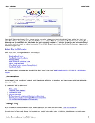 Reluctant to use Google Answers? Think you can find the information you want if you search a bit longer? If you feel that way, you're not
alone. Nevertheless, many people, including me, who have asked questions of Google Answers are now fans of the service. Not only has it
saved me time, but the answers have been packed with useful information and links. It's a wonderful service that's well worth your checking
out, whether you're a novice or an experienced searcher. I'm grateful to Google Answers researchers for their feedback and suggestions for
improving Google Guide.
Links to Other Useful Information
Click on any of the following links for more on these topics.
Selecting Search Terms
How Google Interprets a Query
Refining a Query
What Appears on the Results Page
Getting to the Last Result
When Google added features (Feature History)
How Google Works
For more features and services as well as how Google works, read Google Guide (www.googleguide.com) or How to Do Everything with
Google.
Part I: Query Input
Google is easy to use, but the more you know about how it works, its features, its capabilities, and how it displays results, the better it can
serve your needs.
In this segment, you will learn how to:
q Enter a query
q Go directly to the first result
q Select search terms
q Interpret your query
q Craft your query by using special characters and operators
q Sharpen your query by using Google's Advanced Search form
q Use search operators (aka Advanced Operators)
Entering a Query
If you have little or no experience with Google, read on. Otherwise, skip to the next section, titled "Go to the First Result."
If your browser isn't pointing to Google, visit Google's home page by entering any one of the following web addresses into your browser:
Nancy Blachman Google Guide
Creative Commons License: Some Rights Reserved 21
 