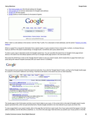 q http://www.google.com/ (the full web address for Google)
q www.google.com (a common abbreviation for Google's web address)
q google.com (for lazy typists)
q google (works on some browsers for the laziest of typists)
When I refer to a web address in this tutorial, I omit the "http://" prefix. For a description of web addresses, see the section "Anatomy of a Web
Address."
What is a query? It's a request for information from a search engine. A query consists of one or more words, numbers, or phrases that you
hope you will find in the search results listings. In Google Guide, I sometimes call a query search terms.
To enter a query, type in descriptive words into Google's search box. You can use either the search box on Google's home page (shown
above) or the search box that always appears at the top of a Google results page (shown in the next screen shot).
Now press the ENTER key or click on the "Google Search" button to view your search results, which include links to pages that match your
query along with relevant snippets (excerpts) with your search terms in a boldface.
This example isn't just a picture of what the search box looks like. If you click the "Google Search" button, you'll go to the Google results page
for a search on the words "california" and "driving." Feel free to edit what's in the search box and run other searches.
The results page is full of information and links most of which relate to your query. In this screen shot, to the right of Google's search results
appear sponsored links, which are paid advertisements. Results Google considers to be most relevant to your query are shown first.
To view a page listed in your search results, click on the page title, the first line in each result. Any of your query words that appear in the title
will be in boldface, and the title will be underlined, i.e., it's a link to the web page. Note that when you position your mouse pointer on the title,
Nancy Blachman Google Guide
Creative Commons License: Some Rights Reserved 22
Google Search
 