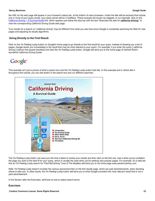 the URL for the web page will appear in your browser's status bar, at the bottom of many browsers. Under the title will be excerpts that include
one or more of your query words: your query words will be in boldface. These excerpts are known as snippets. In our example, click on the
California Driving -- A Survival Guide link, which appears just below the blue bar with the text "Searched the web for california driving," to
view the corresponding California Driving Guide web page.
Your results for a search on "california driving" may be different from what you see here since Google is constantly searching the Web for new
pages and adjusting its results algorithms.
Going Directly to the First Result
Click on the I'm Feeling Lucky button on Google's home page to go directly to the first result for your query. Instead of showing you a list of
pages, Google sends you immediately to the result that may be most relevant to your query. For example, if you enter the query [ california
driving ] (without the square brackets) and click the I'm Feeling Lucky button, Google will send you to the home page of Hamish Reid's
wonderful California Driving Guide.
This example isn't just a picture of what a search box and the I'm Feeling Lucky button look like. In this example and in others like it
throughout this tutorial, you can edit what's in the search box and run different searches.
The I'm Feeling Lucky button can save you the time it takes to review your results and then click on the first one. Use it when you're confident
the page you want is the best fit for your query, which is usually the case when you're seeking very popular pages. For example, it's a safe bet
that an I'm Feeling Lucky search for "Paul McCartney" (one of The Beatles) will send you to his home page www.paulmccartney.com.
Note: I'm Feeling Lucky doesn't consider the various sponsored links on the first results page, which are paid advertisements, when deciding
where to take you. In other words, the I'm Feeling Lucky button will send you to what Google considers the most relevant result that is not a
paid advertisement.
In the Section after the Exercises, we'll look at how to select search terms.
Exercises
Nancy Blachman Google Guide
Creative Commons License: Some Rights Reserved 23
california driving I'm Feeling Lucky
 