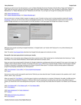 Suppose you want to know how old someone is, such as Nelson Mandela (the former President of South Africa). Pages with "birthday" or
"age" might be more than a year old. Searching for pages that include "Nelson Mandela" and "born" are likely to include either "Nelson
Mandela born" or "Nelson Mandela was born" followed by his birth date. You can figure out his age from knowing when he was born.
USE [ Nelson Mandela born ]
NOT [ Nelson Mandela birthday ] nor [ Nelson Mandela age ]
Not sure what word or phrase is likely to appear on pages you want. Consider running a word or phrase popularity contest with Google
Smackdown, which you can find at www.onfocus.com/googlesmack/down.asp. This third-party application reports which of two terms or
phrases Google estimates to be more prevalent on the web (actually on more web pages that Google has included in its index).
Although not as popular according to Google Smackdown, in Google Guide I use "screen shot" because it's in my online dictionary and
"screenshot" isn't.
Note: The section How Google Works describes how Google finds web pages and constructs an index.
Be specific: Use more query terms to narrow your results.
It's better to use a more precise, less ambiguous term than a common one to "flesh out the topic by including facets that interest you," notes
Ned Fielden in his book Internet Research, Second Edition (McFarland & Company, 2001).
Does your query have enough specific information for Google to determine unambiguously what you're seeking? If your query is too vague, it's
unlikely to return relevant results. Consider, for example, the query [ java ]. What do you suppose Google includes in the first page of results?
An island in Indonesia? A beverage consisting of an infusion of ground coffee beans? A computer network-oriented platform-independent
programming language developed by Sun Microsystems?
USE [ Java Indonesia ], [ java coffee ], or [ java programming language ]
NOT [ java ]
How can you come up with more specific search terms? What do you know about the topic? Consider answers to the questions, who?, what?,
where?, when?, why?, and how?
When you search for [ Tom Watson ], on the first page of results you get references to a member of Parliament, the golfer, the IBM executive,
and a Populist Party candidate for President in 1900 and 1904. If you're searching for something that could return many different types of
results, you should add a term that distinguishes among them. This way you'll get only results about the specific Tom Watson you're interested
in.
USE [ Tom Watson MP ], [ Tom Watson golf ], or [ Tom Watson IBM ]
NOT [ Tom Watson ]
USE [ baby development ] or [ baby milestones ]
NOT [ babies ]
USE [ Betty Ford Center drug addiction ]
NOT [ Ford Center ]
Nancy Blachman Google Guide
Creative Commons License: Some Rights Reserved 25
 
