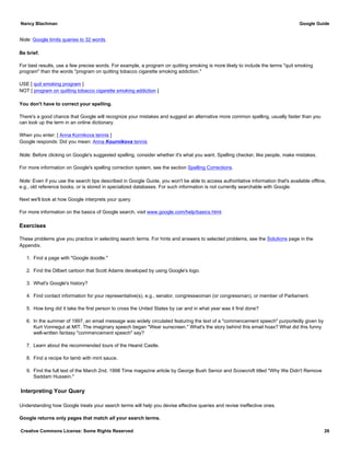 Note: Google limits queries to 32 words.
Be brief.
For best results, use a few precise words. For example, a program on quitting smoking is more likely to include the terms "quit smoking
program" than the words "program on quitting tobacco cigarette smoking addiction."
USE [ quit smoking program ]
NOT [ program on quitting tobacco cigarette smoking addiction ]
You don't have to correct your spelling.
There's a good chance that Google will recognize your mistakes and suggest an alternative more common spelling, usually faster than you
can look up the term in an online dictionary.
When you enter: [ Anna Kornikova tennis ]
Google responds: Did you mean: Anna Kournikova tennis
Note: Before clicking on Google's suggested spelling, consider whether it's what you want. Spelling checker, like people, make mistakes.
For more information on Google's spelling correction system, see the section Spelling Corrections.
Note: Even if you use the search tips described in Google Guide, you won't be able to access authoritative information that's available offline,
e.g., old reference books, or is stored in specialized databases. For such information is not currently searchable with Google.
Next we'll look at how Google interprets your query.
For more information on the basics of Google search, visit www.google.com/help/basics.html.
Exercises
These problems give you practice in selecting search terms. For hints and answers to selected problems, see the Solutions page in the
Appendix.
1. Find a page with "Google doodle."
2. Find the Dilbert cartoon that Scott Adams developed by using Google's logo.
3. What's Google's history?
4. Find contact information for your representative(s), e.g., senator, congresswoman (or congressman), or member of Parliament.
5. How long did it take the first person to cross the United States by car and in what year was it first done?
6. In the summer of 1997, an email message was widely circulated featuring the text of a "commencement speech" purportedly given by
Kurt Vonnegut at MIT. The imaginary speech began "Wear sunscreen." What's the story behind this email hoax? What did this funny
well-written fantasy "commencement speech" say?
7. Learn about the recommended tours of the Hearst Castle.
8. Find a recipe for lamb with mint sauce.
9. Find the full text of the March 2nd, 1998 Time magazine article by George Bush Senior and Scowcroft titled "Why We Didn't Remove
Saddam Hussein."
Interpreting Your Query
Understanding how Google treats your search terms will help you devise effective queries and revise ineffective ones.
Google returns only pages that match all your search terms.
Nancy Blachman Google Guide
Creative Commons License: Some Rights Reserved 26
 