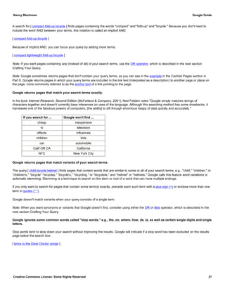 A search for [ compact fold-up bicycle ] finds pages containing the words "compact" and "fold-up" and "bicycle." Because you don't need to
include the word AND between your terms, this notation is called an implicit AND.
[ compact fold-up bicycle ]
Because of implicit AND, you can focus your query by adding more terms.
[ compact lightweight fold-up bicycle ]
Note: If you want pages containing any (instead of all) of your search terms, use the OR operator, which is described in the next section
Crafting Your Query.
Note: Google sometimes returns pages that don't contain your query terms, as you can see in the example in the Cached Pages section in
Part II. Google returns pages in which your query terms are included in the link text (interpreted as a description) to another page or place on
the page, more commonly referred to as the anchor text of a link pointing to the page.
Google returns pages that match your search terms exactly.
In his book Internet Research, Second Edition (McFarland & Company, 2001), Ned Fielden notes "Google simply matches strings of
characters together and doesn't currently base inferences on uses of the language. Although this searching method has some drawbacks, it
harnesses one of the fabulous powers of computers, [the ability] to sift through enormous heaps of data quickly and accurately."
If you search for ... Google won't find ...
cheap inexpensive
tv television
effects influences
children kids
car automobile
Calif OR CA California
NYC New York City
Google returns pages that match variants of your search terms.
The query [ child bicycle helmet ] finds pages that contain words that are similar to some or all of your search terms, e.g., "child," "children," or
"children's," "bicycle" "bicycles," "bicycle's," "bicycling," or "bicyclists," and "helmet" or "helmets." Google calls this feature word variations or
automatic stemming. Stemming is a technique to search on the stem or root of a word that can have multiple endings.
If you only want to search for pages that contain some term(s) exactly, precede each such term with a plus sign (+) or enclose more than one
term in quotes (" ").
Google doesn't match variants when your query consists of a single term.
Note: When you want synonyms or variants that Google doesn't find, consider using either the OR or tilde operator, which is described in the
next section Crafting Your Query.
Google ignores some common words called "stop words," e.g., the, on, where, how, de, la, as well as certain single digits and single
letters.
Stop words tend to slow down your search without improving the results. Google will indicate if a stop word has been excluded on the results
page below the search box.
[ lyrics to the Dixie Chicks' songs ]
Nancy Blachman Google Guide
Creative Commons License: Some Rights Reserved 27
 