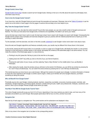 Google Guide's Home Page
Google Guide's home page includes a search tip from Google Guide. Clicking on the icon or the title above the search tip will display more
information about the tip.
How to Use the Google Guide Tutorial?
If you have time, read all of Google Guide and work through the examples and exercises. Otherwise, look at the Table of Contents or use the
search box at the bottom of each page to find the pages or sections that are likely to be most helpful to you.
Why Take the Google Guide Tutorial?
Google is so easy to use, why take this online tutorial? If you're like many people, you use only a small number of Google's services and
features. The more you know about how Google works, its features and capabilities, the better it can serve your needs.
Just as the best way to learn how to sail is to sail, the best way to learn how to search with Google is to search with Google. Consequently this
Google tutorial contains many examples and exercises designed to give you practice with the material presented and to inspire you to find
amusing or useful information.
Try the examples, work the exercises, and click on the links (usually underlined) to see Google in action and to learn more about a topic.
Since the web and Google's algorithms and features constantly evolve, your results may be different from those shown in this tutorial.
In this tutorial, clicking the left mouse button on an example or a link to a page not in Google Guide, will display the results in a new window.
Clicking on a link that points to another section in this tutorial, will display the contents of the associated page in the same window. You can
make the contents of the linked page appear in a new window by:
q Pointing to any link (press the TAB key to jump to the next link on the page).
q Holding down the SHIFT key while you click on the link (if you use Internet Explorer).
or
q Pressing the right button of your mouse, and then selecting "Open a New Window" (or the middle button if you use Mozilla or
Netscape).
q After viewing the results, close the window and you will return to the tutorial. On Windows, you can kill the top window by pressing the
ALT and F4 keys simultaneously. You can switch the active window by pressing the ALT and TAB keys simultaneously.
This tutorial assumes you know how to use a web browser. Although this tutorial is for people new to Google, it contains information of interest
to those who have experience with Google or another search engine. Unless you're familiar with all of Google's features, you'll learn
something by taking this tutorial.
Who will Benefit from Google Guide?
Practically anyone who uses Google, including students, teachers, researches, journalists, consumers, business people, scientists, web
developers, Google employees, purchasing agents, librarians, people looking for jobs, health care professionals, hobbyists, vacationers, and
authors. Want a job at Google? Review Google Guide before you apply.
How Much Time Will the Google Guide Tutorial Take?
This online Google tutorial will occupy you from 0.5 to 8 hours, depending on how many sections you elect to skip, and how many of the
examples and problems you work through. Most people spend about half an hour at a time, and two hours total.
Navigation Bar
Near the top of each page is a navigation bar. The current section and its subsections are displayed in blue.
Click on any name in the navigation bar to be taken to the corresponding section.
Nancy Blachman Google Guide
Creative Commons License: Some Rights Reserved 2
 