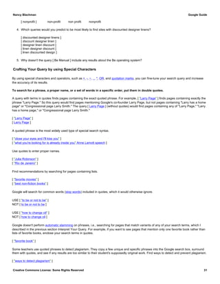 [ nonprofit ] non-profit non profit nonprofit
4. Which queries would you predict to be most likely to find sites with discounted designer linens?
[ discounted designer linens ]
[ discount designer linen ]
[ designer linen discount ]
[ linen designer discount ]
[ linen discounted design ]
5. Why doesn't the query [ Be Manual ] include any results about the Be operating system?
Crafting Your Query by using Special Characters
By using special characters and operators, such as +, -, ~, .., *, OR, and quotation marks, you can fine-tune your search query and increase
the accuracy of its results.
To search for a phrase, a proper name, or a set of words in a specific order, put them in double quotes.
A query with terms in quotes finds pages containing the exact quoted phrase. For example, [ "Larry Page" ] finds pages containing exactly the
phrase "Larry Page." So this query would find pages mentioning Google's co-founder Larry Page, but not pages containing "Larry has a home
page" or "Congressional page Larry Smith." The query [ Larry Page ] (without quotes) would find pages containing any of "Larry Page," "Larry
has a home page," or "Congressional page Larry Smith."
[ "Larry Page" ]
[ Larry Page ]
A quoted phrase is the most widely used type of special search syntax.
[ "close your eyes and I'll kiss you" ]
[ "what you're looking for is already inside you" Anne Lamott speech ]
Use quotes to enter proper names.
[ "Julia Robinson" ]
[ "Rio de Janeiro" ]
Find recommendations by searching for pages containing lists.
[ "favorite movies" ]
[ "best non-fiction books" ]
Google will search for common words (stop words) included in quotes, which it would otherwise ignore.
USE [ "to be or not to be" ]
NOT [ to be or not to be ]
USE [ "how to change oil" ]
NOT [ how to change oil ]
Google doesn't perform automatic stemming on phrases, i.e., searching for pages that match variants of any of your search terms, which I
described in the previous section Interpret Your Query. For example, if you want to see pages that mention only one favorite book rather than
lists of favorite books, enclose your search terms in quotes.
[ "favorite book" ]
Some teachers use quoted phrases to detect plagiarism. They copy a few unique and specific phrases into the Google search box, surround
them with quotes, and see if any results are too similar to their student's supposedly original work. Find ways to detect and prevent plagiarism.
[ "ways to detect plagiarism" ]
Nancy Blachman Google Guide
Creative Commons License: Some Rights Reserved 31
 