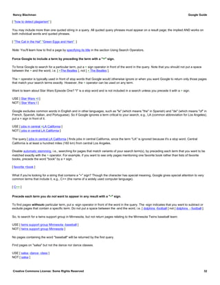 [ "how to detect plagiarism" ]
You may include more than one quoted string in a query. All quoted query phrases must appear on a result page; the implied AND works on
both individual words and quoted phrases.
[ "The Cat in the Hat" "Green Eggs and Ham" ]
Note: You'll learn how to find a page by specifying its title in the section Using Search Operators.
Force Google to include a term by preceding the term with a "+" sign.
To force Google to search for a particular term, put a + sign operator in front of the word in the query. Note that you should not put a space
between the + and the word, i.e. [ +The Beatles ], not [ + The Beatles ].
The + operator is typically used in front of stop words that Google would otherwise ignore or when you want Google to return only those pages
that match your search terms exactly. However, the + operator can be used on any term.
Want to learn about Star Wars Episode One? "I" is a stop word and is not included in a search unless you precede it with a + sign.
USE [ Star Wars +I ]
NOT [ Star Wars I ]
Google excludes common words in English and in other languages, such as "la" (which means "the" in Spanish) and "de" (which means "of" in
French, Spanish, Italian, and Portuguese). So if Google ignores a term critical to your search, e.g., LA (common abbreviation for Los Angeles),
put a + sign in front of it.
USE [ jobs in central +LA California ]
NOT [ jobs in central LA California ]
The query [ jobs in central LA California ] finds jobs in central California, since the term "LA" is ignored because it's a stop word. Central
California is at least a hundred miles (160 km) from central Los Angeles.
Disable automatic stemming, i.e., searching for pages that match variants of your search term(s), by preceding each term that you want to be
matched exactly with the + operator. For example, if you want to see only pages mentioning one favorite book rather than lists of favorite
books, precede the word "book" by a + sign.
[ favorite +book ]
What if you're looking for a string that contains a "+" sign? Though the character has special meaning, Google gives special attention to very
common terms that include it, e.g., C++ (the name of a widely used computer language).
[ C++ ]
Precede each term you do not want to appear in any result with a "-" sign.
To find pages withouta particular term, put a -sign operator in front of the word in the query. The -sign indicates that you want to subtract or
exclude pages that contain a specific term. Do not put a space between the -and the word, i.e. [ dolphins -football ] not [ dolphins - football ].
So, to search for a twins support group in Minnesota, but not return pages relating to the Minnesota Twins baseball team:
USE [ twins support group Minnesota -baseball ]
NOT [ twins support group Minnesota ]
No pages containing the word "baseball" will be returned by the first query.
Find pages on "salsa" but not the dance nor dance classes.
USE [ salsa -dance -class ]
NOT [ salsa ]
Nancy Blachman Google Guide
Creative Commons License: Some Rights Reserved 32
 