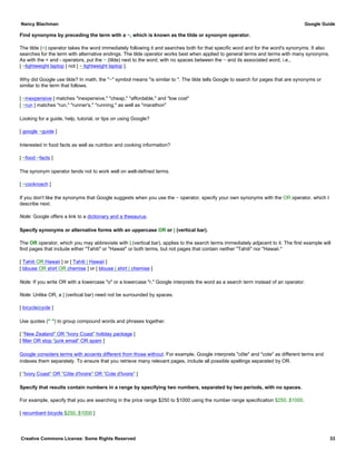 Find synonyms by preceding the term with a ~, which is known as the tilde or synonym operator.
The tilde (~) operator takes the word immediately following it and searches both for that specific word and for the word's synonyms. It also
searches for the term with alternative endings. The tilde operator works best when applied to general terms and terms with many synonyms.
As with the + and - operators, put the ~ (tilde) next to the word, with no spaces between the ~ and its associated word, i.e.,
[ ~lightweight laptop ] not [ ~ lightweight laptop ].
Why did Google use tilde? In math, the "~" symbol means "is similar to ". The tilde tells Google to search for pages that are synonyms or
similar to the term that follows.
[ ~inexpensive ] matches "inexpensive," "cheap," "affordable," and "low cost"
[ ~run ] matches "run," "runner's," "running," as well as "marathon"
Looking for a guide, help, tutorial, or tips on using Google?
[ google ~guide ]
Interested in food facts as well as nutrition and cooking information?
[ ~food ~facts ]
The synonym operator tends not to work well on well-defined terms.
[ ~cockroach ]
If you don't like the synonyms that Google suggests when you use the ~ operator, specify your own synonyms with the OR operator, which I
describe next.
Note: Google offers a link to a dictionary and a thesaurus.
Specify synonyms or alternative forms with an uppercase OR or | (vertical bar).
The OR operator, which you may abbreviate with | (vertical bar), applies to the search terms immediately adjacent to it. The first example will
find pages that include either "Tahiti" or "Hawaii" or both terms, but not pages that contain neither "Tahiti" nor "Hawaii."
[ Tahiti OR Hawaii ] or [ Tahiti | Hawaii ]
[ blouse OR shirt OR chemise ] or [ blouse | shirt | chemise ]
Note: If you write OR with a lowercase "o" or a lowercase "r," Google interprets the word as a search term instead of an operator.
Note: Unlike OR, a | (vertical bar) need not be surrounded by spaces.
[ bicycle|cycle ]
Use quotes (" ") to group compound words and phrases together.
[ "New Zealand" OR "Ivory Coast" holiday package ]
[ filter OR stop "junk email" OR spam ]
Google considers terms with accents different from those without. For example, Google interprets "côte" and "cote" as different terms and
indexes them separately. To ensure that you retrieve many relevant pages, include all possible spellings separated by OR.
[ "Ivory Coast" OR "Côte d'Ivoire" OR "Cote d'Ivoire" ]
Specify that results contain numbers in a range by specifying two numbers, separated by two periods, with no spaces.
For example, specify that you are searching in the price range $250 to $1000 using the number range specification $250..$1000.
[ recumbant bicycle $250..$1000 ]
Nancy Blachman Google Guide
Creative Commons License: Some Rights Reserved 33
 