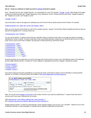Use an *, known as a wildcard, to match any word in a phrase (enclosed in quotes).
Each * represents just one word. Google treats the * as a placeholder for a word. For example, [ "Google * my life" ] tells Google to find pages
containing a phrase that starts with "Google" followed by a word, followed by "my life." Phrases that fit the bill include: "Google changed my
life," "Google runs my life," and "Google is my life."
[ "Google * my life" ]
If you know there's a date on the page you're seeking but you don't know its format, specify several common formats. For example:
[ California election "Oct * 2003" OR "10/*/03" OR "October * 2003" ]
When you know only part of the phrase you wish to find, consider using the * operator. Find the title of Sherry Russell's book that can help you
deal with the tragedies of 9/11 or losing a loved one.
[ "Conquering the * and * of Grief" ]
You can use the symbol * to search for terms that are a specified number of words from each other on any page (see below for examples
specifying the number of words). This type of searching, known as proximity searching, is great when you know the start and end of a title or
quote, but are unsure of the words in between. By trying each of these searches you will find the answer:
[ "Conquering the * Grief" ]
[ "Conquering the * * Grief" ]
[ "Conquering the * * * Grief" ]
[ "Conquering the * * * * Grief" ]
[ "Conquering the * * * * * Grief" ]
[ "Conquering the * * * * * * Grief" ]
[ "Conquering the * * * * * * * Grief" ]
[ "Conquering the * * * * * * * * Grief" ]
Proximity searching can be useful when you want to find pages that include someone's name in any of the following orders: first middle last,
last first middle, first last, last first. To search for "Francis" adjacent or separated one word from "Coppola," requires four queries:
[ "Francis Coppola" ]
[ "Francis * Coppola" ]
[ "Coppola Francis" ]
[ "Coppola * Francis" ]
If you want to search for two terms separated by no more than two words, you'll need six queries. If you're interested in running proximity
searches, try out GAPS, a third-party search tool available at http://www.staggernation.com/cgi-bin/gaps.cgi.
Note: You can get around Google's 10-word limit on the number of words in your query by substituting an * in place of each stop word or
common word in your query. Wildcards are not counted.
USE [ All grown-ups * once children--although few * them remember * ]
NOT [ All grown-ups were once children--although few of them remember it ]
Google chose the symbol * to match any word because in some computer systems, such as Unix, Linux, and DOS, * stands for one or more
unspecified characters. In those languages it is typically used for selecting multiple files and directories.
Nancy Blachman Google Guide
Creative Commons License: Some Rights Reserved 34
 