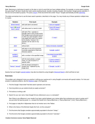Note: Stemming is a technique to search on the stem or root of a word that can have multiple endings. For example, on some search engines
the query bicycl* will return results that match words including bicycle, bicycles, bicycling, bicycled, and bicyclists. Google ignores asterisks (*)
that are not surrounded by spaces. The query [ bicycl* ] finds documents that contain "bicycl." Google automatically provides stemming.
This table summarizes how to use the basic search operators, described on this page. You may include any of these operators multiple times
in a query.
Notation Find result Example
terms1 terms2 with both term1 and term2 [ carry-on luggage ]
term1 OR term2
term1 | term2
with either term1 or term2 or both
[ Tahiti OR Hawaii ]
[ Tahiti | Hawaii ]
+term
with term (The + operator is
typically used in front of stop words
that Google would otherwise ignore
or when you want Google to return
only pages that match your search
terms exactly. However, the +
operator can be used on any
terms.)
[ +i spy ]
-term without term [ twins minnesota -baseball ]
~term
with term or one of its synonyms
(currently supported on Web and
Directory search)
[ google ~guide ]
number1..
number2
with a number in the specified range
[ recumbant bicycle $250..
$1000 ]
"phrase"
with the exact phrase, a proper
name, or a set of words in a
specific order
[ "I have a dream" ]
[ "Rio de Janeiro" ]
"terms1 * terms2"
with the phrase (enclosed in
quotes) and * replaced by any
single word
[ "Google * my life" ]
Queries that use Google's special notation may also be entered by using Google's Advanced Search, which we'll look at next.
Exercises
This problem set is designed to give you practice in refining your queries and in using Google's commands with special notation. For hints and
answers to selected problems, see the Solutions page in the Appendix.
1. Find the Google "cheat sheet" that lists search operators and services.
2. How long before you go outside should you apply sunscreen?
3. Find advice on writing a will.
4. Search for your own name. Does Google find any references to you or a namesake?
See if there is any difference in your results if you type a period between your names rather than enclosing your name in quotes and if
you just enter the opening quote, i.e., compare the results from [ Nancy.Blachman ], [ "Nancy Blachman" ], and [ "Nancy Blachman ].
5. Find pages on daily life in Afghanistan that do not mention war or the Taliban.
6. What is the history of the McIntosh Apple (the fruit), not the computer?
7. Find the terms that Google considers approximately equivalent to the term "cheap."
8. Find the terms that Google considers approximately equivalent to the term "volunteer."
Nancy Blachman Google Guide
Creative Commons License: Some Rights Reserved 35
 