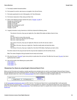 9. Find today's weather forecast/condition.
10. Find recipes for zucchini, also known as courgette in the UK and France.
11. Find studio apartments for rent in Minneapolis or St. Paul, Minnesota.
12. Find Iranian restaurants in New Jersey and New York.
13. Which of the following phrases matches the query [ "Google * my life" ]?
"Google has enriched my life"
"Google changed my life"
"Google runs my life"
"Google has revolutionized my life"
"Google: I love my life"
"Google is my life"
14. I vaguely remember a song I learned as a child that contained the following verses.
The donuts in the army, they say are mighty fine. One rolled off the table and killed a friend of mine.
Chorus
Oh, I don't want no more of this army life.
Gee mom, I want to go. But they won't let me go.
Gee mom, I want to go home.
The nurses in the army, they say are mighty fine. Most are over 90, the rest are under 9.
Chorus
The coffee in the army, they say is mighty fine. Taste like muddy water and looks like iodine.
Chorus
The money in the army, they say is mighty fine. Give them $100 dollars, they'll give you back a dime.
Find other verses for this song and see how this song has been adapted by the Girl and Boy Scouts.
Note: The verses changed as they got passed around camps and schools.
15. Why does the query [ "the who" ] give more priority to results about the rock band The Who than the query [ the who ] but return
significantly fewer results?
16. How do the results of the following two queries differ?
[ "how might I" ]
[ "how might I *" ]
[ "how might I *" ]?
Sharpening Your Query by using Google's Advanced Search Form
When you don't find what you're seeking, consider specifying more precisely what you want by using Google's Advanced Search feature.
Don't be frightened by the name "Advanced Search"; it's easy to use, and it allows you to select or exclude pages with more precision than
Google's standard search box. Click on the Advanced Search link, which is located to the right of Google's search box
or visit www.google.com/advanced_search and fill in the form. The Advanced Search form is automatically filled in with appropriate
information from your previous query — if you entered a query just before you clicked on the Advanced Search link. If you searched for a
phrase, the phrase appears in the phrase search box. If you restricted your search to a specific site or domain, the domain appears in the
domain box.
Nancy Blachman Google Guide
Creative Commons License: Some Rights Reserved 36
 