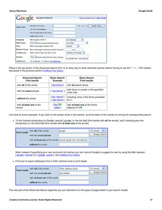 Filling in the top portion of the Advanced Search form is an easy way to write restricted queries without having to use the " ," +, -, OR notation
discussed in the previous section Crafting Your Query.
Advanced Search
Find results
Basic Search
Example
Basic Search
Find results
with all of the words [ tap dance ] with all search terms
with the exact phrase [ "tap dance" ]
with terms in quotes in the specified
order only
without the words
[ tap -dance ]
[ -tap dance ]
including none of the terms preceded
by a -
with at least one of the
words
[ tap OR
ballet ]
with at least one of the terms
adjacent to OR
Let's look at some examples. If you click on the screen shots in this section, you'll be taken to the results of running the corresponding search.
q To find tutorial introductions to Google, specify [ google ] in the top field (find results with all the words), and [ tutorial guide intro
introduction ] in the third field (find results with at least one of the words).
Note: Instead of specifying your own synonyms for tutorial, you can instruct Google to suggest its own by using the tilde operator,
[ google ~tutorial ] or [ google ~guide ], see Crafting Your Query.
q Find how to export addresses from a Palm address book to print labels.
The next part of the Advanced Search page lets you put restrictions on the types of pages listed in your search results.
Nancy Blachman Google Guide
Creative Commons License: Some Rights Reserved 37
 
