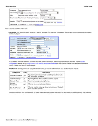 Next I describe each line in the form.
q Language: limit results to pages written in a specific language. For example, find pages in Spanish with recommendations for hotels in
Andalucía, Spain.
If you always want only results in a certain language or set of languages, then change your search language in your Google
preferences. See the section Customizing Your Results by Using Preferences to learn how to change your Google preferences to
modify the way your search results appear.
q File Format: restrict your results to a particular file format, or exclude a format from your results. Choices include:
File Format Suffix Description
Adobe Acrobat PDF .pdf
A publishing format commonly used for product manuals
and documents of all sorts.
Adobe PostScript .ps A printing format often used for academic papers.
Microsoft Word .doc A common word processing format.
Microsoft
Powerpoint
.ppt A format for presentations and slides.
Rich Text Format .rtf
A format used to exchange documents between Microsoft
Word and other formats.
Since documents in PDF format tend to be better written than web pages, let's search for documents on estate planning in PDF format.
Nancy Blachman Google Guide
Creative Commons License: Some Rights Reserved 38
 