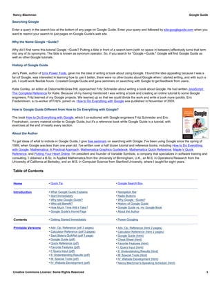 Searching Google
Enter a query in the search box at the bottom of any page on Google Guide. Enter your query and followed by site:googleguide.com when you
want to restrict your search to just pages on Google Guide's web site.
Why the Name Google ~Guide?
Why did I first name this tutorial Google ~Guide? Putting a tilde in front of a search term (with no space in between) effectively turns that term
into any of its synonyms. The tilde is known as synonym operator. So, if you search for "Google ~Guide," Google will find Google Guide as
well as other Google tutorials.
History of Google Guide
Jerry Peek, author of Unix Power Tools, gave me the idea of writing a book about using Google. I found the idea appealing because I was a
fan of Google, was interested in learning how to use it better, there were no other books about Google when I started writing, and with such a
job, I could work flexible hours. I created Google Guide and gave seminars on searching with Google to get feedback from users.
Katie Conley, an editor at Osborne/McGraw Hill, approached Fritz Schneider about writing a book about Google. He had written JavaScript:
The Complete Reference for Katie. Because of my having mentioned I was writing a book and creating an online tutorial to some Google
engineers, Fritz learned of my Google projects. We teamed up so that we could divide the work and write a book more quickly. Eric
Fredericksen, a co-worker of Fritz's, joined us. How to Do Everything with Google was published in November of 2003.
How is Google Guide Different from How to Do Everything with Google?
The book How to Do Everything with Google, which I co-authored with Google engineers Fritz Schneider and Eric
Fredricksen, covers material similar to Google Guide, but it's a reference book while Google Guide is a tutorial, with
exercises at the end of nearly every section.
About the Author
To get ideas of what to include in Google Guide, I give free seminars on searching with Google. I've been using Google since the spring of
1999, when Google was less than one year old. I've written over a half dozen tutorial and reference books, including How to Do Everything
with Google, Mathematica: A Practical Approach, Mathematica Graphics Guidebook, Mathematica Quick Reference, Maple V Quick
Reference, and Putting Your Heart Online. I'm president and founder of Variable Symbols, a company that specializes in software training and
consulting. I obtained a B.Sc. in Applied Mathematics from the University of Birmingham, U.K., an M.S. in Operations Research from the
University of California at Berkeley, and an M.S. in Computer Science from Stanford University, where I taught for eight years.
Table of Contents
Home • Quick Tip • Google Search Box
Introduction • What Google Guide Explains
• Start Immediately
• Why take Google Guide?
• Who will Benefit?
• How Much Time Will it Take?
• Google Guide's Home Page
• Navigation Bar
• Radio Buttons
• Why Google ~Guide?
• History of Google Guide
• Google Guide vs. my Google Book
• About the Author
Contents • Getting Started Immediately • Power Googling
Printable Versions • Adv. Op. Reference (pdf 3 pages)
• Calculator Reference (pdf 3 pages)
• Sact State's QuikRef (pdf 1 page)
• Google Guide (pdf)
• Quick Reference (pdf)
• Favorite Features (pdf)
• I: Query Input (pdf)
• II: Understanding Results (pdf)
• III: Special Tools (pdf)
• IV: Website Development (pdf)
• Adv. Op. Reference (html 2 pages)
• Calculator Reference (html 2 pages)
• Google Guide (html)
• Cheat Sheet (html)
• Favorite Features (html)
• I: Query Input (html)
• II: Understanding Results (html)
• III: Special Tools (html)
• IV: Website Development (html)
• Nancy Blachman's Speaking Schedule (html)
Nancy Blachman Google Guide
Creative Commons License: Some Rights Reserved 3
 
