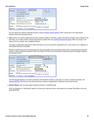 You can restrict your search to other file formats by using the filetype: search operator, which I will discuss in the Using Search
Operator (Advanced Operators) section.
q Date: restrict your results to pages that have been updated (created or modified), crawled, and added to Google's index (indexed) in the
past three, six, or twelve months. Popular pages that are updated often are crawled and indexed frequently. Note: Any change in the
page counts as an update, even a spelling correction.
This option is useful when searching for timely information such as annual events, specifications for a new model of car or appliance, or
what people have been doing lately.
Recently, scientists reported new findings about the risks and benefits of hormone therapy used by 40% of postmenopausal American
women to relieve menopause symptoms. We're more likely to find links to this information by searching only for web pages updated in
the last three months.
Visit the Wayback Machine if you want to see what a site looked like months or years ago or if a site is currently inaccessible. The
Wayback Machine, also known as the Internet Archives, maintains a digital library of snapshots of many Internet sites.
q Numeric Range: when you want pages containing numbers in a specified range.
Since I'm interested in a "half-bicycle" trailer for my three and a half year old twins, let's search for one called Trail-a-Bike in the price
range $50-$1000.
Nancy Blachman Google Guide
Creative Commons License: Some Rights Reserved 39
 