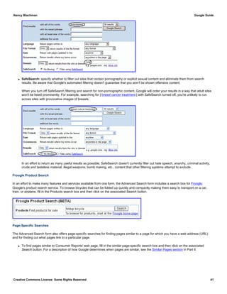 q SafeSearch: specify whether to filter out sites that contain pornography or explicit sexual content and eliminate them from search
results. Be aware that Google's automated filtering doesn't guarantee that you won't be shown offensive content.
When you turn off SafeSearch filtering and search for non-pornographic content, Google will order your results in a way that adult sites
won't be listed prominently. For example, searching for [ breast cancer treatment ] with SafeSearch turned off, you're unlikely to run
across sites with provocative images of breasts.
In an effort to return as many useful results as possible, SafeSearch doesn't currently filter out hate speech, anarchy, criminal activity,
crude and tasteless material, illegal weapons, bomb making, etc., content that other filtering systems attempt to exclude.
Froogle Product Search
In an effort to make many features and services available from one form, the Advanced Search form includes a search box for Froogle,
Google's product search service. To browse bicycles that can be folded up quickly and compactly making them easy to transport on a car,
train, or airplane, fill in the Products search box and then click on the associated Search button.
Page-Specific Searches
The Advanced Search form also offers page-specific searches for finding pages similar to a page for which you have a web address (URL)
and for finding out what pages link to a particular page.
q To find pages similar to Consumer Reports' web page, fill in the similar page-specific search box and then click on the associated
Search button. For a description of how Google determines when pages are similar, see the Similar Pages section in Part II.
Nancy Blachman Google Guide
Creative Commons License: Some Rights Reserved 41
 