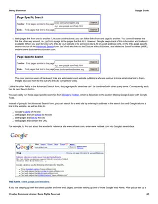 q Web pages link from one to another. Links are unidirectional; you can follow links from one page to another. You cannot traverse the
link the other way around, i.e., go from a page to the pages that link to it. However, Google keeps track of this information and makes it
available. When you want to know who links to your website or to someone else's, fill in a web address (URL) in the links page-specific
search section of the Advanced Search form. Let's find who links to the Doctors without Borders, aka Médecins Sans Frontières (MSF),
website www.doctorswithoutborders.com.
The most common users of backward links are webmasters and website publishers who are curious to know what sites link to theirs.
People also use them to find out who links to competitors' sites.
Unlike the other fields in the Advanced Search form, the page-specific searches can't be combined with other query terms. Consequently each
has its own Search button.
You can easily run these page-specific searches from Google's Toolbar, which is described in the section Making Google Easier with Google
Tools.
Instead of going to the Advanced Search form, you can search for a web site by entering its address in the search box and Google returns a
link to the website, as well as links to:
q Google's cache of the site
q Web pages that are similar to the site
q Web pages that link to the site
q Web pages that contain the URL
For example, to find out about the wonderful reference site www.refdesk.com, enter www.refdesk.com into Google's search box.
Web Alerts - www.google.com/webalerts
If you like keeping up with the latest updates and new web pages, consider setting up one or more Google Web Alerts. After you've set up a
Nancy Blachman Google Guide
Creative Commons License: Some Rights Reserved 42
www.refdesk.com Google Search
 
