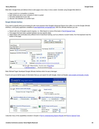 Web Alert, Google finds and delivers links to web pages once a day or once a week. Consider using Google Web Alerts to:
q keep current on a competitor or industry
q learn where you are or your company is cited or quoted
q find when people link to your site
q discover new websites on a certain topic
Google Ultimate Interface
If you want to specify what you're looking for with more precision than Google's Advanced Search form offers, try out the Google Ultimate
Interface, a third-party application available at www.faganfinder.com/google.html. With the Ultimate Interface you can:
q Search with any of Google's search engines, i.e., Web Search or some of the tools in Part III Special Tools.
q Find pages that have been updated between any two specific dates
q Select letters with practically every different kind of diacritical marking, such as umlauts or accent marks, from the keyboard near the
bottom of the page.
Note: Michael Fagan developed Google Ultimate Interface when he was a teenager.
If you're not sure of all the types of information that you can search for with Google, check out Soople, www.soople.com/soople_int.php.
I describe many of the capabilities included in Soople in Part II: Understanding Search Results and Part III: Special Tools.
Nancy Blachman Google Guide
Creative Commons License: Some Rights Reserved 43
 