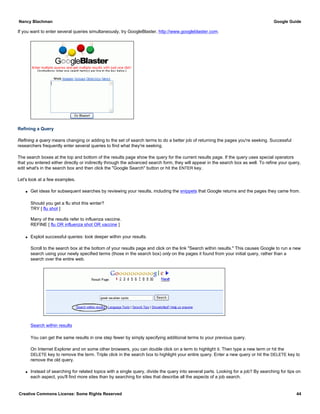 If you want to enter several queries simultaneously, try GoogleBlaster, http://www.googleblaster.com.
Refining a Query
Refining a query means changing or adding to the set of search terms to do a better job of returning the pages you're seeking. Successful
researchers frequently enter several queries to find what they're seeking.
The search boxes at the top and bottom of the results page show the query for the current results page. If the query uses special operators
that you entered either directly or indirectly through the advanced search form, they will appear in the search box as well. To refine your query,
edit what's in the search box and then click the "Google Search" button or hit the ENTER key.
Let's look at a few examples.
q Get ideas for subsequent searches by reviewing your results, including the snippets that Google returns and the pages they came from.
Should you get a flu shot this winter?
TRY [ flu shot ]
Many of the results refer to influenza vaccine.
REFINE [ flu OR influenza shot OR vaccine ]
q Exploit successful queries: look deeper within your results.
Scroll to the search box at the bottom of your results page and click on the link "Search within results." This causes Google to run a new
search using your newly specified terms (those in the search box) only on the pages it found from your initial query, rather than a
search over the entire web.
Search within results
You can get the same results in one step fewer by simply specifying additional terms to your previous query.
On Internet Explorer and on some other browsers, you can double click on a term to highlight it. Then type a new term or hit the
DELETE key to remove the term. Triple click in the search box to highlight your entire query. Enter a new query or hit the DELETE key to
remove the old query.
q Instead of searching for related topics with a single query, divide the query into several parts. Looking for a job? By searching for tips on
each aspect, you'll find more sites than by searching for sites that describe all the aspects of a job search.
Nancy Blachman Google Guide
Creative Commons License: Some Rights Reserved 44
 
