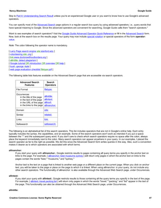 Skip to Part II: Understanding Search Result unless you're an experienced Google user or you want to know how to use Google's advanced
operators.
You can specify most of the Advanced Search page options in a regular search box query by using advanced operators, i.e., query words that
have special meaning to Google. Since the advanced operators are convenient for searching, Google Guide calls them "search operators."
Want to see examples of search operators? Visit the Google Guide Advanced Operator Quick Reference or fill in the Advanced Search form.
Now, look at the search box on the results page. Your query may now include special notation or special operators of the form operator:
value.
Note: The colon following the operator name is mandatory.
[ Larry Page search engine site:stanford.edu ]
[ volunteering site:.org ]
[ link:www.doctorswithoutborders.org ]
[ allintitle: detect plagiarism ]
[ Google tutorial OR introduction OR overview OR help ]
[ bush -george -kate ]
[ web page evaluation checklist filetype:pdf ]
The following table lists features available on the Advanced Search page that are accessible via search operators.
Advanced Search
Features
Search
Operators
File Format filetype:
Occurrences
in the title of the page
in the text of the page
in the URL of the page
in the links to the page
allintitle:
allintext:
allinurl:
allinanchor:
Domain site:
Similar related:
Links link:
Safesearch safesearch:
The following is an alphabetical list of the search operators. This list includes operators that are not in Google's online help. Each entry
typically includes the syntax, the capabilities, and an example. Some of the search operators won't work as intended if you put a space
between the ":" and the subsequent query word. If you don't care to check which search operators require no space after the colon, always
place the keyword immediately next to the colon. Many search operators can appear anywhere in your query. In our examples, I placed the
search operator as far to the right as possible. We did this since the Advanced Search form writes queries in this way. Also, such a convention
makes it clearer as to which operators are associated with which terms.
allinanchor:
If you start your query with allinanchor:, Google restricts results to pages containing all query terms you specify in the anchor text on
links to the page. For example, [ allinanchor: best museums sydney ] will return only pages in which the anchor text on links to the
pages contain the words "best," "museums," and "sydney."
Anchor text is the text on a page that is linked to another web page or a different place on the current page. When you click on anchor
text, you will be taken to the page or place on the page to which it is linked. When using allinanchor: in your query, do not include any
other search operators. The functionality of allinanchor: is also available through the Advanced Web Search page, under Occurrences.
allintext:
If you start your query with allintext:, Google restricts results to those containing all the query terms you specify in the text of the page.
For example, [ allintext: travel packing list ] will return only pages in which the words "travel," "packing," and "list" appear in the text of
the page. This functionality can also be obtained through the Advanced Web Search page, under Occurrences.
allintitle:
Nancy Blachman Google Guide
Creative Commons License: Some Rights Reserved 47
 