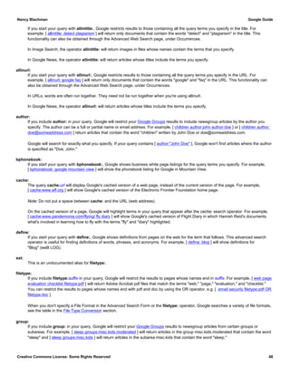 If you start your query with allintitle:, Google restricts results to those containing all the query terms you specify in the title. For
example, [ allintitle: detect plagiarism ] will return only documents that contain the words "detect" and "plagiarism" in the title. This
functionality can also be obtained through the Advanced Web Search page, under Occurrences.
In Image Search, the operator allintitle: will return images in files whose names contain the terms that you specify.
In Google News, the operator allintitle: will return articles whose titles include the terms you specify.
allinurl:
If you start your query with allinurl:, Google restricts results to those containing all the query terms you specify in the URL. For
example, [ allinurl: google faq ] will return only documents that contain the words "google" and "faq" in the URL. This functionality can
also be obtained through the Advanced Web Search page, under Occurrences.
In URLs, words are often run together. They need not be run together when you're using allinurl:.
In Google News, the operator allinurl: will return articles whose titles include the terms you specify.
author:
If you include author: in your query, Google will restrict your Google Groups results to include newsgroup articles by the author you
specify. The author can be a full or partial name or email address. For example, [ children author:john author:doe ] or [ children author:
doe@someaddress.com ] return articles that contain the word "children" written by John Doe or doe@someaddress.com.
Google will search for exactly what you specify. If your query contains [ author:"John Doe" ], Google won't find articles where the author
is specified as "Doe, John."
bphonebook:
If you start your query with bphonebook:, Google shows business white page listings for the query terms you specify. For example,
[ bphonebook: google mountain view ] will show the phonebook listing for Google in Mountain View.
cache:
The query cache:url will display Google's cached version of a web page, instead of the current version of the page. For example,
[ cache:www.eff.org ] will show Google's cached version of the Electronic Frontier Foundation home page.
Note: Do not put a space between cache: and the URL (web address).
On the cached version of a page, Google will highlight terms in your query that appear after the cache: search operator. For example,
[ cache:www.pandemonia.com/flying/ fly diary ] will show Google's cached version of Flight Diary in which Hamish Reid's documents
what's involved in learning how to fly with the terms "fly" and "diary" highlighted.
define:
If you start your query with define:, Google shows definitions from pages on the web for the term that follows. This advanced search
operator is useful for finding definitions of words, phrases, and acronyms. For example, [ define: blog ] will show definitions for
"Blog" (weB LOG).
ext:
This is an undocumented alias for filetype:.
filetype:
If you include filetype:suffix in your query, Google will restrict the results to pages whose names end in suffix. For example, [ web page
evaluation checklist filetype:pdf ] will return Adobe Acrobat pdf files that match the terms "web," "page," "evaluation," and "checklist."
You can restrict the results to pages whose names end with pdf and doc by using the OR operator, e.g. [ email security filetype:pdf OR
filetype:doc ].
When you don't specify a File Format in the Advanced Search Form or the filetype: operator, Google searches a variety of file formats,
see the table in the File Type Conversion section.
group:
If you include group: in your query, Google will restrict your Google Groups results to newsgroup articles from certain groups or
subareas. For example, [ sleep groups:misc.kids.moderated ] will return articles in the group misc.kids.moderated that contain the word
"sleep" and [ sleep groups:misc.kids ] will return articles in the subarea misc.kids that contain the word "sleep."
Nancy Blachman Google Guide
Creative Commons License: Some Rights Reserved 48
 
