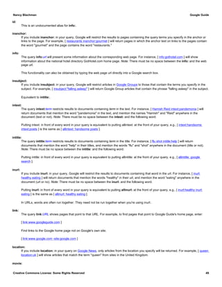 id:
This is an undocumented alias for info:.
inanchor:
If you include inanchor: in your query, Google will restrict the results to pages containing the query terms you specify in the anchor or
links to the page. For example, [ restaurants inanchor:gourmet ] will return pages in which the anchor text on links to the pages contain
the word "gourmet" and the page contains the word "restaurants."
info:
The query info:url will present some information about the corresponding web page. For instance, [ info:gothotel.com ] will show
information about the national hotel directory GotHotel.com home page. Note: There must be no space between the info: and the web
page url.
This functionality can also be obtained by typing the web page url directly into a Google search box.
insubject:
If you include insubject: in your query, Google will restrict articles in Google Groups to those that contain the terms you specify in the
subject. For example, [ insubject:"falling asleep" ] will return Google Group articles that contain the phrase "falling asleep" in the subject.
Equivalent to intitle:.
intext:
The query intext:term restricts results to documents containing term in the text. For instance, [ Hamish Reid intext:pandemonia ] will
return documents that mention the word "pandemonia" in the text, and mention the names "Hamish" and "Reid" anywhere in the
document (text or not). Note: There must be no space between the intext: and the following word.
Putting intext: in front of every word in your query is equivalent to putting allintext: at the front of your query, e.g., [ intext:handsome
intext:poets ] is the same as [ allintext: handsome poets ].
intitle:
The query intitle:term restricts results to documents containing term in the title. For instance, [ flu shot intitle:help ] will return
documents that mention the word "help" in their titles, and mention the words "flu" and "shot" anywhere in the document (title or not).
Note: There must be no space between the intitle: and the following word.
Putting intitle: in front of every word in your query is equivalent to putting allintitle: at the front of your query, e.g., [ allintitle: google
search ].
inurl:
If you include inurl: in your query, Google will restrict the results to documents containing that word in the url. For instance, [ inurl:
healthy eating ] will return documents that mention the words "healthy" in their url, and mention the word "eating" anywhere in the
document (url or no). Note: There must be no space between the inurl: and the following word.
Putting inurl: in front of every word in your query is equivalent to putting allinurl: at the front of your query, e.g., [ inurl:healthy inurl:
eating ] is the same as [ allinurl: healthy eating ].
In URLs, words are often run together. They need not be run together when you're using inurl:.
link:
The query link:URL shows pages that point to that URL. For example, to find pages that point to Google Guide's home page, enter:
[ link:www.googleguide.com ]
Find links to the Google home page not on Google's own site.
[ link:www.google.com -site:google.com ]
location:
If you include location: in your query on Google News, only articles from the location you specify will be returned. For example, [ queen
location:uk ] will show articles that match the term "queen" from sites in the United Kingdom.
movie:
Nancy Blachman Google Guide
Creative Commons License: Some Rights Reserved 49
 