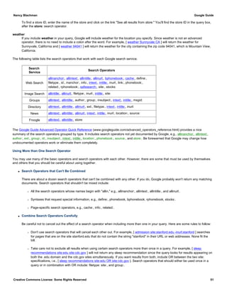 To find a store ID, enter the name of the store and click on the link "See all results from store." You'll find the store ID in the query box,
after the store: search operator.
weather
If you include weather in your query, Google will include weather for the location you specify. Since weather is not an advanced
operator, there is no need to include a colon after the word. For example, [ weather Sunnyvale CA ] will return the weather for
Sunnyvale, California and [ weather 94041 ] will return the weather for the city containing the zip code 94041, which is Mountain View,
California.
The following table lists the search operators that work with each Google search service.
Search
Service
Search Operators
Web Search
allinanchor:, allintext:, allintitle:, allinurl:, bphonebook:, cache:, define:,
filetype:, id:, inanchor:, info:, intext:, intitle:, inurl:, link:, phonebook:,
related:, rphonebook:, safesearch:, site:, stocks:
Image Search allintitle:, allinurl:, filetype:, inurl:, intitle:, site:
Groups allintext:, allintitle:, author:, group:, insubject:, intext:, intitle:, msgid:
Directory allintext:, allintitle:, allinurl:, ext:, filetype:, intext:, intitle:, inurl:
News allintext:, allintitle:, allinurl:, intext:, intitle:, inurl:, location:, source:
Froogle allintext:, allintitle:, store:
The Google Guide Advanced Operator Quick Reference (www.googleguide.com/advanced_operators_reference.html) provides a nice
summary of the search operators grouped by type. It includes search operators not yet documented by Google, e.g., allinanchor:, allintext:,
author:, ext:, group:, id:, insubject:, intext:, intitle:, location:, phonebook:, source:, and store:. Be forewarned that Google may change how
undocumented operators work or eliminate them completely.
Using More than One Search Operator
You may use many of the basic operators and search operators with each other. However, there are some that must be used by themselves
and others that you should be careful about using together.
q Search Operators that Can't Be Combined
There are about a dozen search operators that can't be combined with any other. If you do, Google probably won't return any matching
documents. Search operators that shouldn't be mixed include:
r All the search operators whose names begin with "allin," e.g., allinanchor:, allintext:, allintitle:, and allinurl:.
r Syntaxes that request special information, e.g., define:, phonebook, bphonebook, rphonebook, stocks:.
r Page-specific search operators, e.g., cache:, info:, related:.
q Combine Search Operators Carefully
Be careful not to cancel out the effect of a search operator when including more than one in your query. Here are some rules to follow:
r Don't use search operators that will cancel each other out. For example, [ admission site:stanford.edu -inurl:stanford ] searches
for pages that are on the site stanford.edu that do not contain the string "stanford" in their URL or web addresses. None fit the
bill.
r Take care not to exclude all results when using certain search operators more than once in a query. For example, [ sleep
recommendations site:edu site:cdc.gov ] will not return any sleep recommendation since the query looks for results appearing on
both the .edu domain and the cdc.gov sites simultaneously. If you want results from both, include OR between the two site:
specifications, i.e., [ sleep recommendations site:edu OR site:cdc.gov ]. Search operators that should either be used once in a
query or in combination with OR include: filetype: site:, and group:.
Nancy Blachman Google Guide
Creative Commons License: Some Rights Reserved 51
 