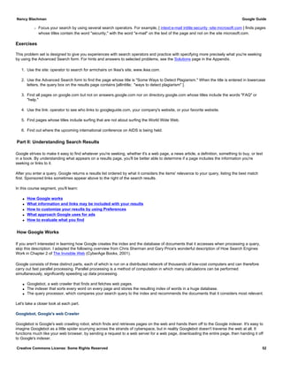 r Focus your search by using several search operators. For example, [ intext:e-mail intitle:security -site:microsoft.com ] finds pages
whose titles contain the word "security," with the word "e-mail" on the text of the page and not on the site microsoft.com.
Exercises
This problem set is designed to give you experiences with search operators and practice with specifying more precisely what you're seeking
by using the Advanced Search form. For hints and answers to selected problems, see the Solutions page in the Appendix.
1. Use the site: operator to search for armchairs on Ikea's site, www.ikea.com.
2. Use the Advanced Search form to find the page whose title is "Some Ways to Detect Plagiarism." When the title is entered in lowercase
letters, the query box on the results page contains [allintitle; "ways to detect plagiarism" ].
3. Find all pages on google.com but not on answers.google.com nor on directory.google.com whose titles include the words "FAQ" or
"help."
4. Use the link: operator to see who links to googleguide.com, your company's website, or your favorite website.
5. Find pages whose titles include surfing that are not about surfing the World Wide Web.
6. Find out where the upcoming international conference on AIDS is being held.
Part II: Understanding Search Results
Google strives to make it easy to find whatever you're seeking, whether it's a web page, a news article, a definition, something to buy, or text
in a book. By understanding what appears on a results page, you'll be better able to determine if a page includes the information you're
seeking or links to it.
After you enter a query, Google returns a results list ordered by what it considers the items' relevance to your query, listing the best match
first. Sponsored links sometimes appear above to the right of the search results.
In this course segment, you'll learn:
q How Google works
q What information and links may be included with your results
q How to customize your results by using Preferences
q What approach Google uses for ads
q How to evaluate what you find
How Google Works
If you aren't interested in learning how Google creates the index and the database of documents that it accesses when processing a query,
skip this description. I adapted the following overview from Chris Sherman and Gary Price's wonderful description of How Search Engines
Work in Chapter 2 of The Invisible Web (CyberAge Books, 2001).
Google consists of three distinct parts, each of which is run on a distributed network of thousands of low-cost computers and can therefore
carry out fast parallel processing. Parallel processing is a method of computation in which many calculations can be performed
simultaneously, significantly speeding up data processing.
q Googlebot, a web crawler that finds and fetches web pages.
q The indexer that sorts every word on every page and stores the resulting index of words in a huge database.
q The query processor, which compares your search query to the index and recommends the documents that it considers most relevant.
Let's take a closer look at each part.
Googlebot, Google's web Crawler
Googlebot is Google's web crawling robot, which finds and retrieves pages on the web and hands them off to the Google indexer. It's easy to
imagine Googlebot as a little spider scurrying across the strands of cyberspace, but in reality Googlebot doesn't traverse the web at all. It
functions much like your web browser, by sending a request to a web server for a web page, downloading the entire page, then handing it off
to Google's indexer.
Nancy Blachman Google Guide
Creative Commons License: Some Rights Reserved 52
 