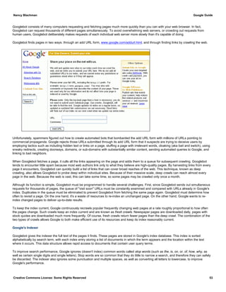 Googlebot consists of many computers requesting and fetching pages much more quickly than you can with your web browser. In fact,
Googlebot can request thousands of different pages simultaneously. To avoid overwhelming web servers, or crowding out requests from
human users, Googlebot deliberately makes requests of each individual web server more slowly than it's capable of doing.
Googlebot finds pages in two ways: through an add URL form, www.google.com/addurl.html, and through finding links by crawling the web.
Unfortunately, spammers figured out how to create automated bots that bombarded the add URL form with millions of URLs pointing to
commercial propaganda. Google rejects those URLs submitted through its add URL form that it suspects are trying to deceive users by
employing tactics such as including hidden text or links on a page, stuffing a page with irrelevant words, cloaking (aka bait and switch), using
sneaky redirects, creating doorways, domains, or sub-domains with substantially similar content, sending automated queries to Google, and
linking to bad neighbors.
When Googlebot fetches a page, it culls all the links appearing on the page and adds them to a queue for subsequent crawling. Googlebot
tends to encounter little spam because most web authors link only to what they believe are high-quality pages. By harvesting links from every
page it encounters, Googlebot can quickly build a list of links that can cover broad reaches of the web. This technique, known as deep
crawling, also allows Googlebot to probe deep within individual sites. Because of their massive scale, deep crawls can reach almost every
page in the web. Because the web is vast, this can take some time, so some pages may be crawled only once a month.
Although its function is simple, Googlebot must be programmed to handle several challenges. First, since Googlebot sends out simultaneous
requests for thousands of pages, the queue of "visit soon" URLs must be constantly examined and compared with URLs already in Google's
index. Duplicates in the queue must be eliminated to prevent Googlebot from fetching the same page again. Googlebot must determine how
often to revisit a page. On the one hand, it's a waste of resources to re-index an unchanged page. On the other hand, Google wants to re-
index changed pages to deliver up-to-date results.
To keep the index current, Google continuously recrawls popular frequently changing web pages at a rate roughly proportional to how often
the pages change. Such crawls keep an index current and are known as fresh crawls. Newspaper pages are downloaded daily, pages with
stock quotes are downloaded much more frequently. Of course, fresh crawls return fewer pages than the deep crawl. The combination of the
two types of crawls allows Google to both make efficient use of its resources and keep its index reasonably current.
Google's Indexer
Googlebot gives the indexer the full text of the pages it finds. These pages are stored in Google's index database. This index is sorted
alphabetically by search term, with each index entry storing a list of documents in which the term appears and the location within the text
where it occurs. This data structure allows rapid access to documents that contain user query terms.
To improve search performance, Google ignores (doesn't index) common words called stop words (such as the, is, on, or, of, how, why, as
well as certain single digits and single letters). Stop words are so common that they do little to narrow a search, and therefore they can safely
be discarded. The indexer also ignores some punctuation and multiple spaces, as well as converting all letters to lowercase, to improve
Google's performance.
Nancy Blachman Google Guide
Creative Commons License: Some Rights Reserved 53
 
