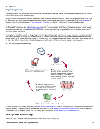 Google's Query Processor
The query processor has several parts, including the user interface (search box), the "engine" that evaluates queries and matches them to
relevant documents, and the results formatter.
Google considers over a hundred factors in determining which documents are most relevant to a query, including the popularity of the page,
the position and size of the search terms within the page, and the proximity of the search terms to one another on the page. PageRank is
Google's system for ranking web pages. (View a websites's PageRank from Google's ToolBar and from the Google Directory.)
Google also applies machine-learning techniques to improve its performance automatically by learning relationships and associations within
the stored data. For example, the spelling-correcting system uses such techniques to figure out likely alternative spellings. Google closely
guards the formulas it uses to calculate relevance, and tweaks them to improve quality and performance, and to outwit the latest devious
techniques used by spammers.
Indexing the full text of the web allows Google to go beyond simply matching single search terms. Google gives more priority to pages that
have search terms near each other and in the same order as the query. Google can also match multi-word phrases and sentences. Since
Google indexes HTML code in addition to the text on the page, users can restrict searches on the basis of where query words appear, e.g., in
the title, in the URL, in the body, and in links to the page, options offered by the Advanced-Search page and search operators.
Let's see how Google processes a query.
3. The search results are returned to
the user in a fraction of a second.
1. The web server sends the query to
the index servers. The content inside
the index servers is similar to the index
in the back of a book--it tells which
pages contain the words that match any
particular query term.
2. The query travels to the doc
servers, which actually retrieve the
stored documents. Snippets are
generated to describe each search
result.
Copyright © 2003 Google Inc. Used with permission.
For more information on Google's technology, visit www.google.com/technology/. There are numerous pages explaining Google's PageRank,
including Pagerank Explained Correctly with Examples, which you can find at www.iprcom.com/papers/pagerank/ and Google's PageRank
Explained and How to Make the Most of It by Phil Craven, which you can find at www.webworkshop.net/pagerank.html.
What Appears on the Results Page
The results page is filled with information and links, most of which relate to your query.
Nancy Blachman Google Guide
Creative Commons License: Some Rights Reserved 54
 