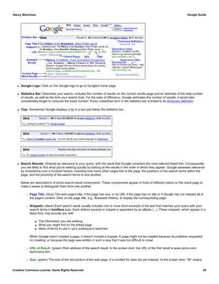 q Google Logo: Click on the Google logo to go to Google's home page.
q Statistics Bar: Describes your search, includes the number of results on the current results page and an estimate of the total number
of results, as well as the time your search took. For the sake of efficiency, Google estimates the number of results; it would take
considerably longer to compute the exact number. Every underlined term in the statistics bar is linked to its dictionary definition.
q Tips: Sometimes Google displays a tip in a box just below the statistics bar.
q Search Results: Ordered by relevance to your query, with the result that Google considers the most relevant listed first. Consequently
you are likely to find what you're seeking quickly by looking at the results in the order in which they appear. Google assesses relevance
by considering over a hundred factors, including how many other pages link to the page, the positions of the search terms within the
page, and the proximity of the search terms to one another.
Below are descriptions of some search-result components. These components appear in fonts of different colors on the result page to
make it easier to distinguish them from one another.
r Page Title: (blue) The web page's title, if the page has one, or its URL if the page has no title or if Google has not indexed all of
the page's content. Click on the page title, e.g., Brassiere History, to display the corresponding page.
r Snippets: (black) Each search result usually includes one or more short excerpts of the text that matches your query with your
search terms in boldface type. Each distinct excerpt or snippet is separated by an ellipsis (...). These snippets, which appear in a
black font, may provide you with
s The information you are seeking
s What you might find on the linked page
s Ideas of terms to use in your subsequent searches
When Google hasn't crawled a page, it doesn't include a snippet. A page might not be crawled because its publisher requested
no crawling, or because the page was written in such a way that it was too difficult to crawl.
r URL of Result: (green) Web address of the search result. In the screen shot, the URL of the first result is www.porvo.com/
fashionbra.htm.
r Size: (green) The size of the text portion of the web page. It is omitted for sites not yet indexed. In the screen shot, "5k" means
Nancy Blachman Google Guide
Creative Commons License: Some Rights Reserved 55
 
