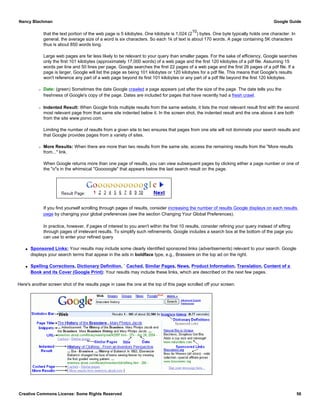 that the text portion of the web page is 5 kilobytes. One kilobyte is 1,024 (2
10
) bytes. One byte typically holds one character. In
general, the average size of a word is six characters. So each 1k of text is about 170 words. A page containing 5K characters
thus is about 850 words long.
Large web pages are far less likely to be relevant to your query than smaller pages. For the sake of efficiency, Google searches
only the first 101 kilobytes (approximately 17,000 words) of a web page and the first 120 kilobytes of a pdf file. Assuming 15
words per line and 50 lines per page, Google searches the first 22 pages of a web page and the first 26 pages of a pdf file. If a
page is larger, Google will list the page as being 101 kilobytes or 120 kilobytes for a pdf file. This means that Google's results
won't reference any part of a web page beyond its first 101 kilobytes or any part of a pdf file beyond the first 120 kilobytes.
r Date: (green) Sometimes the date Google crawled a page appears just after the size of the page. The date tells you the
freshness of Google's copy of the page. Dates are included for pages that have recently had a fresh crawl.
r Indented Result: When Google finds multiple results from the same website, it lists the most relevant result first with the second
most relevant page from that same site indented below it. In the screen shot, the indented result and the one above it are both
from the site www.porvo.com.
Limiting the number of results from a given site to two ensures that pages from one site will not dominate your search results and
that Google provides pages from a variety of sites.
r More Results: When there are more than two results from the same site, access the remaining results from the "More results
from..." link.
When Google returns more than one page of results, you can view subsequent pages by clicking either a page number or one of
the "o"s in the whimsical "Gooooogle" that appears below the last search result on the page.
If you find yourself scrolling through pages of results, consider increasing the number of results Google displays on each results
page by changing your global preferences (see the section Changing Your Global Preferences).
In practice, however, if pages of interest to you aren't within the first 10 results, consider refining your query instead of sifting
through pages of irrelevant results. To simplify such refinements, Google includes a search box at the bottom of the page you
can use to enter your refined query
q Sponsored Links: Your results may include some clearly identified sponsored links (advertisements) relevant to your search. Google
displays your search terms that appear in the ads in boldface type, e.g., Brassiere on the top ad on the right.
q Spelling Corrections, Dictionary Definition, ` Cached, Similar Pages, News, Product Information, Translation, Content of a
Book and its Cover (Google Print): Your results may include these links, which are described on the next few pages.
Here's another screen shot of the results page in case the one at the top of this page scrolled off your screen.
Nancy Blachman Google Guide
Creative Commons License: Some Rights Reserved 56
 