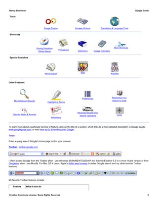 Tools
Google Toolbar Browser Buttons Translation & Language Tools
Shortcuts
Driving Directions
(Street Maps)
Phonebook
Definitions Google Calculator
More Shortcuts
Special Searches
News Search Sets Answers
Other Features
More Relevant Results
Highlighting Terms
Preferences Restricting Your
Search by Date
Diacritic Marks & Accents
Advertising
Advanced Search and
Search Operators Links
To learn more about a particular service or feature, click on the title of a section, which links to a more detailed description in Google Guide,
www.googleguide.com, or read How to Do Everything with Google.
Tools
Enter a query even if Google's home page isn't in your browser.
Toolbar - toolbar.google.com
I often access Google from the Toolbar when I use Windows 95/98/ME/NT/2000/XP and Internet Explorer 5.0 or a more recent version or from
Googlebar when I use Mozilla. For Mac OS X users, Apple's Safari web browser includes Google search and my other favorite Toolbar
features.
My favorite Toolbar features include
Feature What it can do
Nancy Blachman Google Guide
Creative Commons License: Some Rights Reserved 5
 