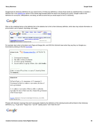 Google looks for dictionary definitions for your search terms. If it finds any definitions, it shows those words as underlined links or includes a
definition link in the statistics bar section of the results page (located below the search box showing your query). Google is able to find
definitions for acronyms, colloquialisms, and slang, as well as words that you would expect to find in a dictionary.
Click on the underlined terms or the definition link in the statistics bar to link to their dictionary definition, which also may include information on
pronunciation, part of speech, etymology, and usage.
For example, learn what co-founders Larry Page and Sergey Brin, and CEO Eric Schmidt mean when they say they run Google as a
triumvirate by clicking on the link triumvirate.
Phrases with idiomatic meanings that aren't necessarily implied by the definitions of the individual words will be linked to their dictionary
definitions, e.g., "to get wind," "happy hour," "put off," "greasy spoon," and "raise the roof."
Nancy Blachman Google Guide
Creative Commons License: Some Rights Reserved 59
triumvirate Google Search
to get wind Google Search
 