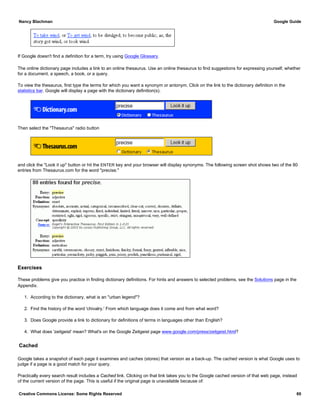 If Google doesn't find a definition for a term, try using Google Glossary.
The online dictionary page includes a link to an online thesaurus. Use an online thesaurus to find suggestions for expressing yourself, whether
for a document, a speech, a book, or a query.
To view the thesaurus, first type the terms for which you want a synonym or antonym. Click on the link to the dictionary definition in the
statistics bar. Google will display a page with the dictionary definition(s).
Then select the "Thesaurus" radio button
and click the "Look it up" button or hit the ENTER key and your browser will display synonyms. The following screen shot shows two of the 80
entries from Thesaurus.com for the word "precise."
Exercises
These problems give you practice in finding dictionary definitions. For hints and answers to selected problems, see the Solutions page in the
Appendix.
1. According to the dictionary, what is an "urban legend"?
2. Find the history of the word 'chivalry.' From which language does it come and from what word?
3. Does Google provide a link to dictionary for definitions of terms in languages other than English?
4. What does 'zeitgeist' mean? What's on the Google Zeitgeist page www.google.com/press/zeitgeist.html?
Cached
Google takes a snapshot of each page it examines and caches (stores) that version as a back-up. The cached version is what Google uses to
judge if a page is a good match for your query.
Practically every search result includes a Cached link. Clicking on that link takes you to the Google cached version of that web page, instead
of the current version of the page. This is useful if the original page is unavailable because of:
Nancy Blachman Google Guide
Creative Commons License: Some Rights Reserved 60
 