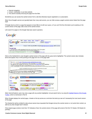 q Internet congestion
q A down, overloaded, or just slow website
q The owner's recently removing the page from the Web
Sometimes you can access the cached version from a site that otherwise require registration or a subscription.
Note: Since Google's servers are typically faster than many web servers, you can often access a page's cached version faster than the page
itself.
If Google returns a link to a page that appears to have little to do with your query, or if you can't find the information you're seeking on the
current version of the page, take a look at the cached version.
Let's search for pages on the Google help basic search operators.
Click on the Cached link to view Google's cached version of the page with the query terms highlighted. The cached version also indicates
terms that appear only on links pointing to the page and not on the page itself.
Note: Internet Explorer users may view a page with any word(s) highlighted, not just search terms, by using the highlight feature of the Google
Toolbar, which is mentioned in Part III.
When Google displays the cached page, a header at the top serves as a reminder that what you see isn't necessarily the most recent version
of the page.
The Cached link will be omitted for sites whose owners have requested that Google remove the cached version or not cache their content, as
well as any sites Google hasn't indexed.
If the original page contains more than 101 kilobytes of text, the cached version of the page will consist of the first 101 kbytes (120 kbytes for
pdf files).
Nancy Blachman Google Guide
Creative Commons License: Some Rights Reserved 61
Google help basic search operators Google Search
 