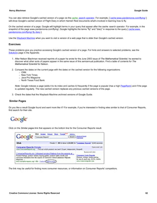 You can also retrieve Google's cached version of a page via the cache: search operator. For example, [ cache:www.pandemonia.com/flying/ ]
will show Google's cached version of Flight Diary in which Hamish Reid documents what's involved in learning how to fly.
On the cached version of a page, Google will highlight terms in your query that appear after the cache: search operator. For example, in the
snapshot of the page www.pandemonia.com/flying/, Google highlights the terms "fly" and "diary" in response to the query [ cache:www.
pandemonia.com/flying/ fly diary ].
Use the Wayback Machine when you want to visit a version of a web page that is older than Google's cached version.
Exercises
These problems give you practice accessing Google's cached version of a page. For hints and answers to selected problems, see the
Solutions page in the Appendix.
1. After Nelson Blachman received reprints of a paper he wrote for the June 2003 issue of The Mathematical Scientist, he wanted to
discover what other sorts of papers appear in the same issue of this semiannual publication. Find a table of contents for The
Mathematical Scientist for Nelson.
2. Compare the dates on the current page with the dates on the cached version for the following organizations:
r CNN
r New York Times
r Java Pro Magazine
r North Texas Food Bank
Note: Google indexes a page (adds it to its index and caches it) frequently if the page is popular (has a high PageRank) and if the page
is updated regularly. The new cached version replaces any previous cached versions of the page.
3. Check the dates that the Wayback Machine archived versions of Google Guide.
Similar Pages
Do you like a result Google found and want more like it? For example, if you're interested in finding sites similar to that of Consumer Reports,
first search for their site.
Click on the Similar pages link that appears on the bottom line for the Consumer Reports result.
The link may be useful for finding more consumer resources, or information on Consumer Reports' competitors.
Nancy Blachman Google Guide
Creative Commons License: Some Rights Reserved 62
"Consumer Reports" Google Search
 