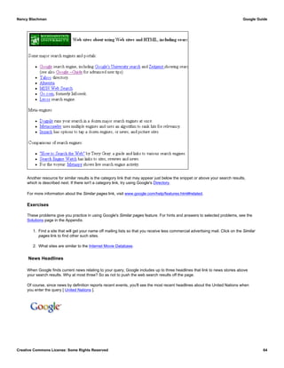 Another resource for similar results is the category link that may appear just below the snippet or above your search results,
which is described next. If there isn't a category link, try using Google's Directory.
For more information about the Similar pages link, visit www.google.com/help/features.html#related.
Exercises
These problems give you practice in using Google's Similar pages feature. For hints and answers to selected problems, see the
Solutions page in the Appendix.
1. Find a site that will get your name off mailing lists so that you receive less commercial advertising mail. Click on the Similar
pages link to find other such sites.
2. What sites are similar to the Internet Movie Database.
News Headlines
When Google finds current news relating to your query, Google includes up to three headlines that link to news stories above
your search results. Why at most three? So as not to push the web search results off the page.
Of course, since news by definition reports recent events, you'll see the most recent headlines about the United Nations when
you enter the query [ United Nations ].
Nancy Blachman Google Guide
Creative Commons License: Some Rights Reserved 64
United Nations Google Search
 