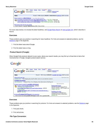 For more news stories or to browse the latest headlines, visit Google News Search at news.google.com, which I describe in
Part III.
Exercises
These problems give you practice in searching for news headlines. For hints and answers to selected problems, see the
Solutions page in the Appendix.
1. Find the latest news about Google.
2. Find the latest news on Iraq.
Product Search (Froogle)
When Google finds products relevant to your query, above your search results, you may find up to three links to items that
merchants list in Froogle, Google's product search service.
Exercises
These problems give you practice in searching for products. For hints and answers to selected problems, see the Solutions page
in the Appendix.
1. Find polo shorts.
2. Find cell phones.
File Type Conversion
Nancy Blachman Google Guide
Creative Commons License: Some Rights Reserved 65
portable dvd player Google Search
 