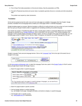 2. Find a Power Point slide presentation on first aid and choking. View the presentation as HTML.
3. Find pdf or Postscript documents and course notes on symplectic geometry that are on university and other educational
sites.
This problem was inspired by Julian Uschersohn.
Translation
As the web has spread across the world, more and more web pages are available in languages other than English. Google
provides a translation link and language tools to enable you to read pages written in unfamiliar languages.
Google translates pages by computer. Machine translation is difficult to do well and tends not to be as clear as human translation.
But it can give you the gist of what's written or suggestions for translating something into another language.
Your results may include a "Translate this page" link when a results page is written in a language different from your interface
language (as specified by your Google Preferences, which is described in the next section). Your interface language is the
language in which Google displays messages and labels, buttons, and tips on Google's home page and results page. You can
translate pages written in English, French, German, Italian, Portuguese, and Spanish into another language from that set.
Google's Language Tools overcome language barriers. Click on the "Language Tools" link to the right of the search box on
Google's home page,
or visit www.google.com/language_tools, or select the Language Tools menu option in the Google Toolbar (in Part III, section
Making Google Search Easier with Google Tools) to:
q Search for pages written in specific languages
q Search for pages located in specific countries
q Use the Google interface in another language,
e.g., set Google's home page, messages and labels, and buttons to display in a specific language
q Visit Google's site in a specific country,
e.g., www.google.com.ch in Switzerland
Nancy Blachman Google Guide
Creative Commons License: Some Rights Reserved 67
 