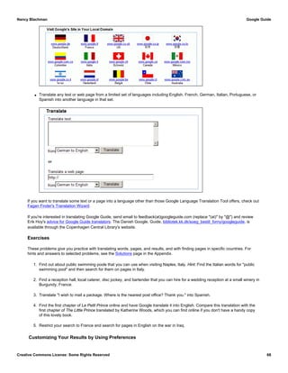 q Translate any text or web page from a limited set of languages including English, French, German, Italian, Portuguese, or
Spanish into another language in that set.
If you want to translate some text or a page into a language other than those Google Language Translation Tool offers, check out
Fagan Finder's Translation Wizard.
If you're interested in translating Google Guide, send email to feedback(at)googleguide.com (replace "(at)" by "@") and review
Erik Hoy's advice for Google Guide translators. The Danish Google, Guide, bibliotek.kk.dk/soeg_bestil_forny/googleguide, is
available through the Copenhagen Central Library's website.
Exercises
These problems give you practice with translating words, pages, and results, and with finding pages in specific countries. For
hints and answers to selected problems, see the Solutions page in the Appendix.
1. Find out about public swimming pools that you can use when visiting Naples, Italy. Hint: Find the Italian words for "public
swimming pool" and then search for them on pages in Italy.
2. Find a reception hall, local caterer, disc jockey, and bartender that you can hire for a wedding reception at a small winery in
Burgundy, France.
3. Translate "I wish to mail a package. Where is the nearest post office? Thank you." into Spanish.
4. Find the first chapter of Le Petit Prince online and have Google translate it into English. Compare this translation with the
first chapter of The Little Prince translated by Katherine Woods, which you can find online if you don't have a handy copy
of this lovely book.
5. Restrict your search to France and search for pages in English on the war in Iraq.
Customizing Your Results by Using Preferences
Nancy Blachman Google Guide
Creative Commons License: Some Rights Reserved 68
 
