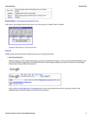 Search Box
Access Google's search technology from your browser
toolbar.
Highlight Highlight terms on the current page.
Pop-up
Blocker
Stop annoying pop-up windows (new in version 2.0 of
Toolbar).
Browser Buttons - www.google.com/options/buttons.html
I often search using Google browser buttons when I don't have access to a Google Toolbar or Deskbar.
Copyright © 2003 Google Inc. Used with permission.
Shortcuts
Google provides shortcuts that seem intuitively obvious once I've learned about them.
q Want Driving Directions?
Instead of visiting an on-line map-providing service, just enter a US address into Google. You can also copy and paste addresses, even
ones with embedded carriage returns, into Google's search box. When Google recognizes your query as a location, the results page
includes links to map providers for that location.
Click on either the Yahoo! Maps link or the MapQuest link to view a map showing the Lucie Stern Community Center at 1305
Middlefield Road in Palo Alto, California and links to driving directions.
Nancy Blachman Google Guide
Creative Commons License: Some Rights Reserved 6
1305 Middlefield Road Palo Alto CA Google Search
 