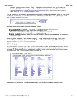 Whenever I run a new piece of software, ... I [first] ... look at the program's 'preferences' panel. By clicking through
the options, I rapidly learn what a program can do and what its shortcomings are. Google is no different. — Simson
Garfinkel, Getting More from Google, Technology Review, June 4, 2003 (To view the entire MIT's Alumni magazine
article, click on the link and complete the registration form.)
You can customize the way your search results appear by configuring your Google global preferences, options that apply across
most Google search services. To change these options, click on the Preferences link, which is to the right of Google's search
box, or visit www.google.com/preferences.
From the Preferences page, specify your global preferences, including
q Interface Language: the language in which Google will display tips, messages, and buttons for you
q Search Language: the language of the pages Google should search for you
q SafeSearch: automatic filtering and blocking of web pages with explicit sexual content
q Number of results: how many search results are to be displayed per page
q Results window: when enabled, clicking on the main link (typically the page title) for a result will open the corresponding
page in a new window
When you set your preferences, Google stores your settings in a "cookie" on the computer you are using. Google doesn't
associate that cookie with any other computer you use. So, if you want Google to work similarly on all the computers you use,
you will need to set these preferences on each one of them.
Interface Language
The set of languages in which you want to allow messages and labels, text on buttons, and tips to be displayed. Your choice of
interface languages is much larger than the "translate" set of languages (those that can be translated into your interface
language) and includes relatively obscure languages, such as Catalan, Maltese, Occitan, and Welsh, and frivolous languages,
such as Bork, bork, bork!, Esperanto, Hacker, Interlingua, and Pig Latin.
If you set your interface language to Greek, message and text on links, tabs, and buttons will be displayed in Greek.
Nancy Blachman Google Guide
Creative Commons License: Some Rights Reserved 69
 